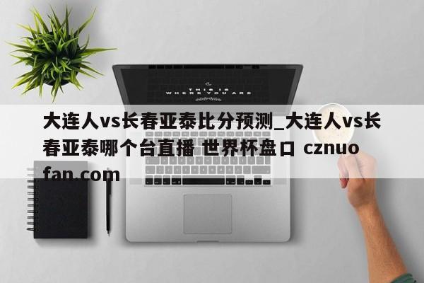 大连人vs长春亚泰比分预测_大连人vs长春亚泰哪个台直播 世界杯盘口 cznuofan.com