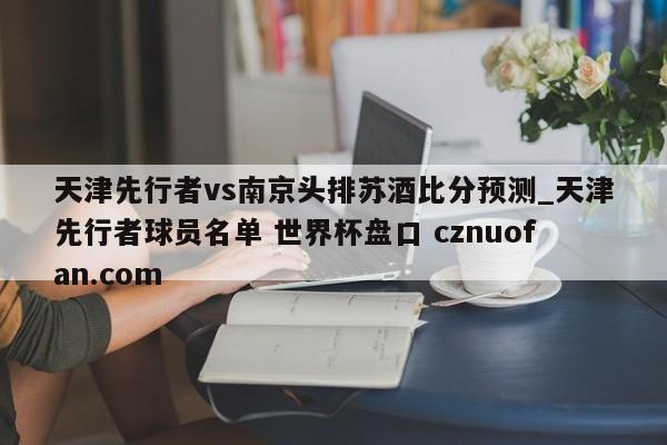 天津先行者vs南京头排苏酒比分预测_天津先行者球员名单 世界杯盘口 cznuofan.com