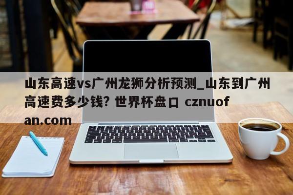 山东高速vs广州龙狮分析预测_山东到广州高速费多少钱? 世界杯盘口 cznuofan.com
