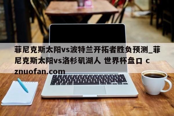 菲尼克斯太阳vs波特兰开拓者胜负预测_菲尼克斯太阳vs洛杉矶湖人 世界杯盘口 cznuofan.com