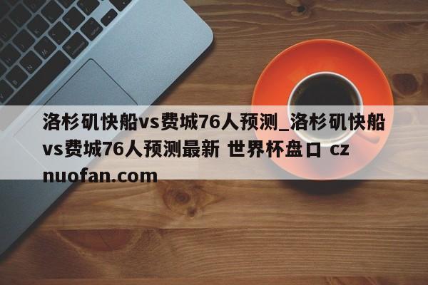 洛杉矶快船vs费城76人预测_洛杉矶快船vs费城76人预测最新 世界杯盘口 cznuofan.com