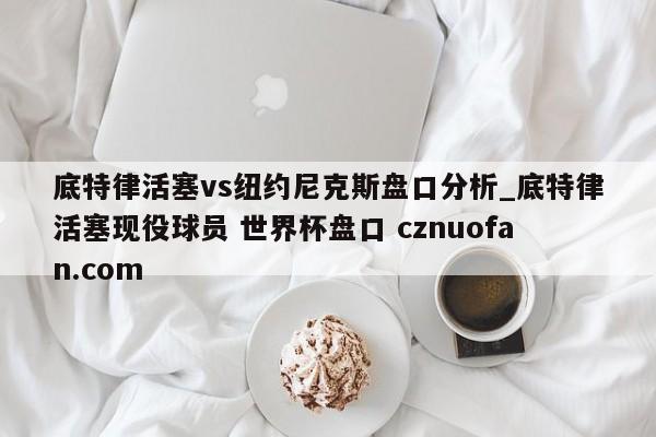底特律活塞vs纽约尼克斯盘口分析_底特律活塞现役球员 世界杯盘口 cznuofan.com