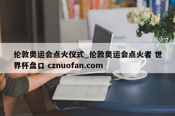 伦敦奥运会点火仪式_伦敦奥运会点火者 世界杯盘口 cznuofan.com
