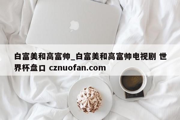 白富美和高富帅_白富美和高富帅电视剧 世界杯盘口 cznuofan.com