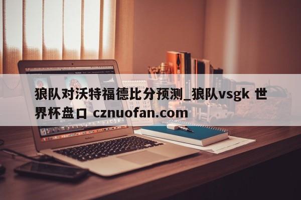 狼队对沃特福德比分预测_狼队vsgk 世界杯盘口 cznuofan.com
