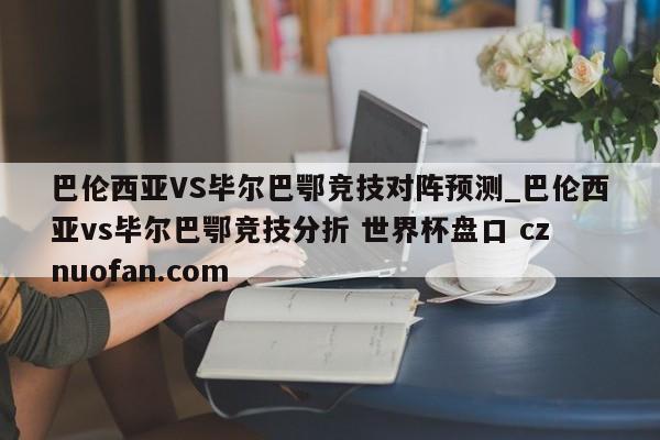 巴伦西亚VS毕尔巴鄂竞技对阵预测_巴伦西亚vs毕尔巴鄂竞技分折 世界杯盘口 cznuofan.com