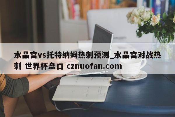 水晶宫vs托特纳姆热刺预测_水晶宫对战热刺 世界杯盘口 cznuofan.com