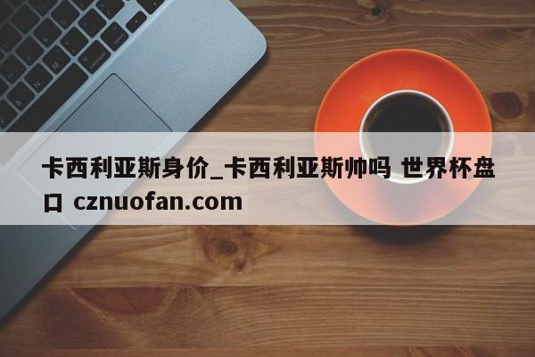 卡西利亚斯身价_卡西利亚斯帅吗 世界杯盘口 cznuofan.com