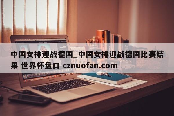 中国女排迎战德国_中国女排迎战德国比赛结果 世界杯盘口 cznuofan.com